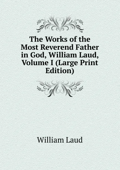 Обложка книги The Works of the Most Reverend Father in God, William Laud, Volume I (Large Print Edition), William Laud