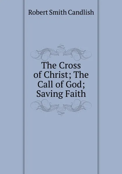 Обложка книги The Cross of Christ; The Call of God; Saving Faith., Robert Smith Candlish