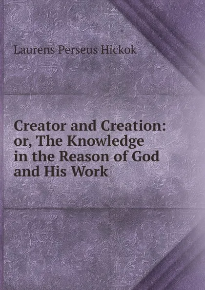 Обложка книги Creator and Creation: or, The Knowledge in the Reason of God and His Work, Laurens Perseus Hickok