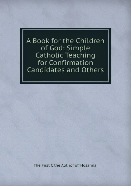 Обложка книги A Book for the Children of God: Simple Catholic Teaching for Confirmation Candidates and Others, The First C the Author of 'Hosanna'