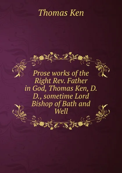 Обложка книги Prose works of the Right Rev. Father in God, Thomas Ken, D.D., sometime Lord Bishop of Bath and Well, Ken Thomas