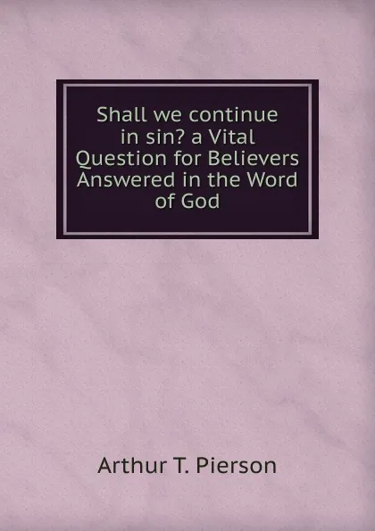 Обложка книги Shall we continue in sin. a Vital Question for Believers Answered in the Word of God, Arthur T. Pierson