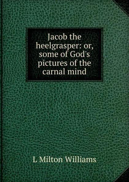 Обложка книги Jacob the heelgrasper: or, some of God.s pictures of the carnal mind, L Milton Williams