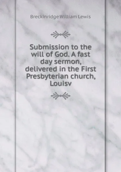 Обложка книги Submission to the will of God. A fast day sermon, delivered in the First Presbyterian church, Louisv, Breckinridge William Lewis