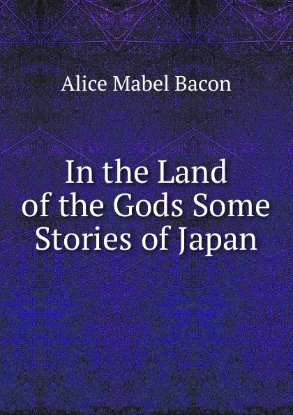 Обложка книги In the Land of the Gods Some Stories of Japan, Alice Mabel Bacon