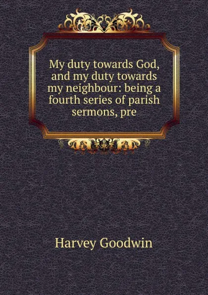 Обложка книги My duty towards God, and my duty towards my neighbour: being a fourth series of parish sermons, pre, Goodwin Harvey