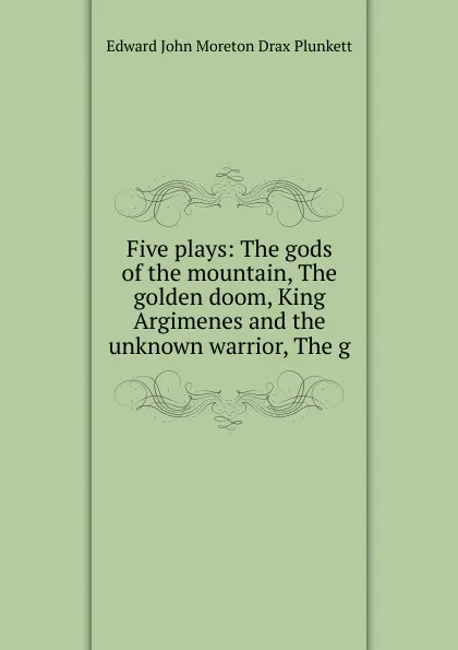 Обложка книги Five plays: The gods of the mountain, The golden doom, King Argimenes and the unknown warrior, The g, Edward John Moreton Drax Plunkett