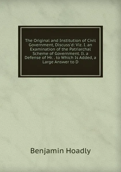 Обложка книги The Original and Institution of Civil Government, Discuss.d: Viz. I. an Examination of the Patriarchal Scheme of Government. Ii. a Defense of Mr. . to Which Is Added, a Large Answer to D, Benjamin Hoadly