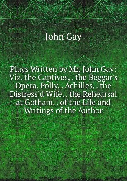Обложка книги Plays Written by Mr. John Gay: Viz. the Captives, . the Beggar.s Opera. Polly, . Achilles, . the Distress.d Wife, . the Rehearsal at Gotham, . of the Life and Writings of the Author, Gay John