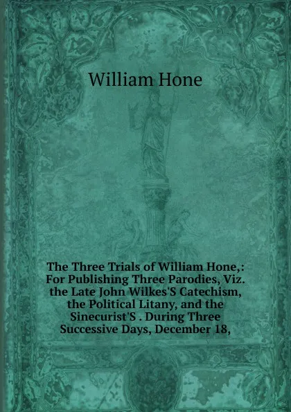 Обложка книги The Three Trials of William Hone,: For Publishing Three Parodies, Viz. the Late John Wilkes.S Catechism, the Political Litany, and the Sinecurist.S . During Three Successive Days, December 18,, William Hone