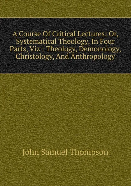 Обложка книги A Course Of Critical Lectures: Or, Systematical Theology, In Four Parts, Viz : Theology, Demonology, Christology, And Anthropology, John Samuel Thompson