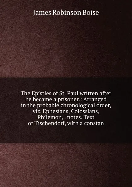 Обложка книги The Epistles of St. Paul written after he became a prisoner.: Arranged in the probable chronological order, viz. Ephesians, Colossians, Philemon, . notes. Text of Tischendorf, with a constan, James Robinson Boise