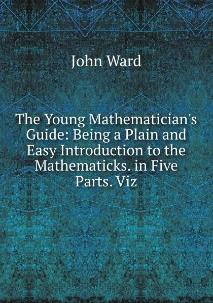 Обложка книги The Young Mathematician.s Guide: Being a Plain and Easy Introduction to the Mathematicks. in Five Parts. Viz, John Ward