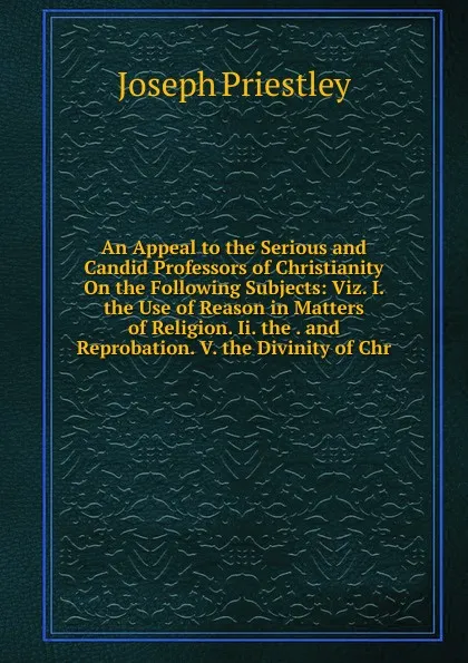 Обложка книги An Appeal to the Serious and Candid Professors of Christianity On the Following Subjects: Viz. I. the Use of Reason in Matters of Religion. Ii. the . and Reprobation. V. the Divinity of Chr, Joseph Priestley