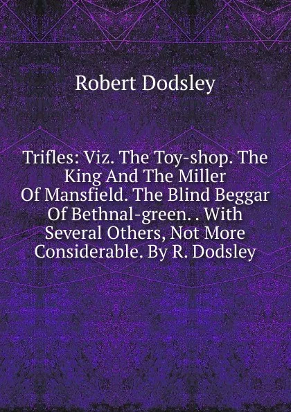 Обложка книги Trifles: Viz. The Toy-shop. The King And The Miller Of Mansfield. The Blind Beggar Of Bethnal-green. . With Several Others, Not More Considerable. By R. Dodsley, Dodsley Robert