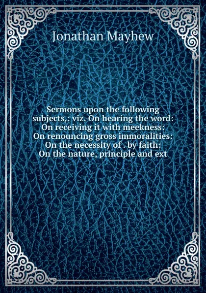 Обложка книги Sermons upon the following subjects,: viz. On hearing the word: On receiving it with meekness: On renouncing gross immoralities: On the necessity of . by faith: On the nature, principle and ext, Jonathan Mayhew