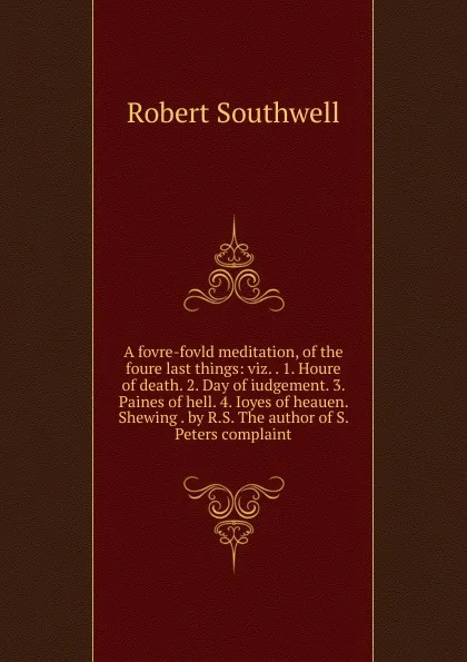 Обложка книги A fovre-fovld meditation, of the foure last things: viz. . 1. Houre of death. 2. Day of iudgement. 3. Paines of hell. 4. Ioyes of heauen. Shewing . by R.S. The author of S. Peters complaint, Robert Southwell