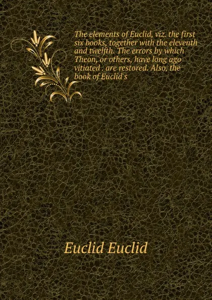 Обложка книги The elements of Euclid, viz. the first six books, together with the eleventh and twelfth. The errors by which Theon, or others, have long ago vitiated . are restored. Also, the book of Euclid.s, Euclid Euclid