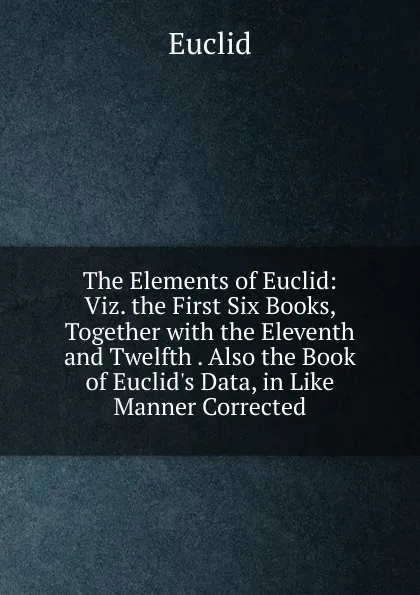 Обложка книги The Elements of Euclid: Viz. the First Six Books, Together with the Eleventh and Twelfth . Also the Book of Euclid.s Data, in Like Manner Corrected, Euclid