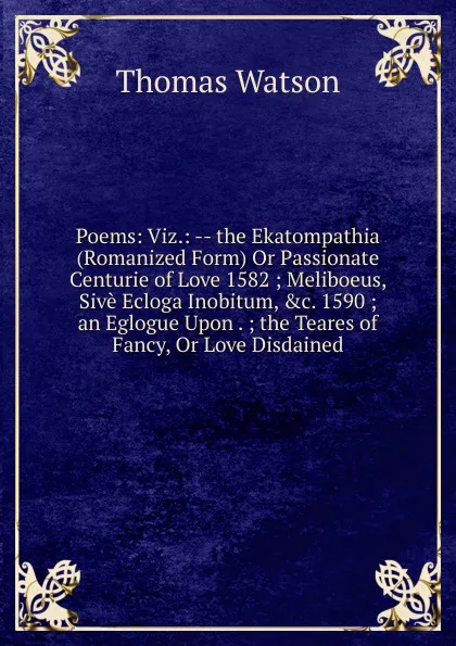 Обложка книги Poems: Viz.: -- the Ekatompathia (Romanized Form) Or Passionate Centurie of Love 1582 ; Meliboeus, Sive Ecloga Inobitum, .c. 1590 ; an Eglogue Upon . ; the Teares of Fancy, Or Love Disdained., Thomas Watson