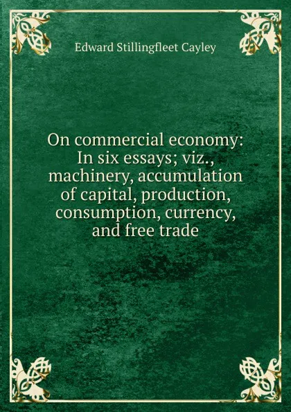 Обложка книги On commercial economy: In six essays; viz., machinery, accumulation of capital, production, consumption, currency, and free trade, Edward Stillingfleet Cayley