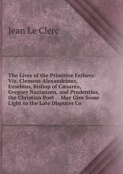 Обложка книги The Lives of the Primitive Fathers: Viz. Clemens Alexandrinus, Eusebius, Bishop of Caesarea, Gregory Nazianzen, and Prudentius, the Christian Poet . . May Give Some Light to the Late Disputes Co, Jean le Clerc