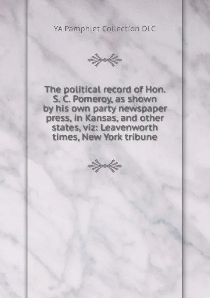 Обложка книги The political record of Hon. S. C. Pomeroy, as shown by his own party newspaper press, in Kansas, and other states, viz: Leavenworth times, New York tribune, YA Pamphlet Collection DLC