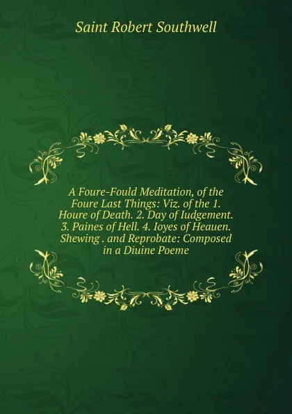 Обложка книги A Foure-Fould Meditation, of the Foure Last Things: Viz. of the 1. Houre of Death. 2. Day of Iudgement. 3. Paines of Hell. 4. Ioyes of Heauen. Shewing . and Reprobate: Composed in a Diuine Poeme, Saint Robert Southwell