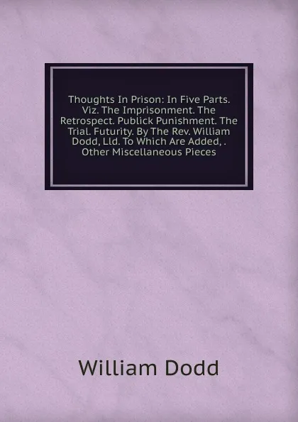 Обложка книги Thoughts In Prison: In Five Parts. Viz. The Imprisonment. The Retrospect. Publick Punishment. The Trial. Futurity. By The Rev. William Dodd, Lld. To Which Are Added, . Other Miscellaneous Pieces, William Dodd