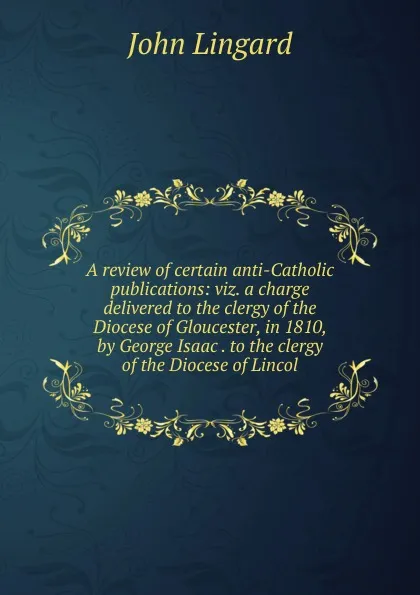 Обложка книги A review of certain anti-Catholic publications: viz. a charge delivered to the clergy of the Diocese of Gloucester, in 1810, by George Isaac . to the clergy of the Diocese of Lincol, John Lingard