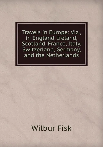 Обложка книги Travels in Europe: Viz., in England, Ireland, Scotland, France, Italy, Switzerland, Germany, and the Netherlands, Wilbur Fisk