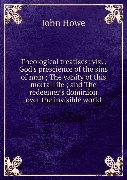 Обложка книги Theological treatises: viz. , God.s prescience of the sins of man ; The vanity of this mortal life ; and The redeemer.s dominion over the invisible world, John Hoven