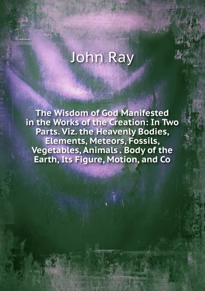 Обложка книги The Wisdom of God Manifested in the Works of the Creation: In Two Parts. Viz. the Heavenly Bodies, Elements, Meteors, Fossils, Vegetables, Animals . Body of the Earth, Its Figure, Motion, and Co, John Ray