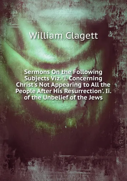 Обложка книги Sermons On the Following Subjects Viz. .i. Concerning Christ.s Not Appearing to All the People After His Resurrection.. Ii. of the Unbelief of the Jews, William Clagett