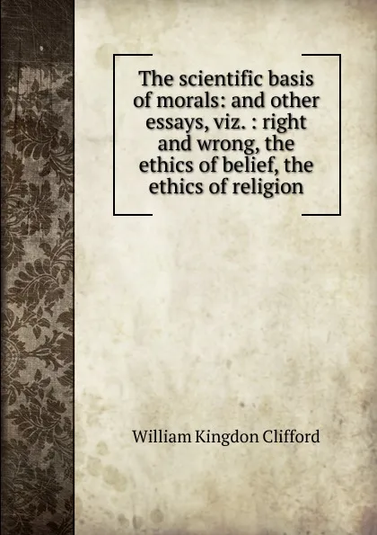 Обложка книги The scientific basis of morals: and other essays, viz. : right and wrong, the ethics of belief, the ethics of religion, William Kingdon Clifford