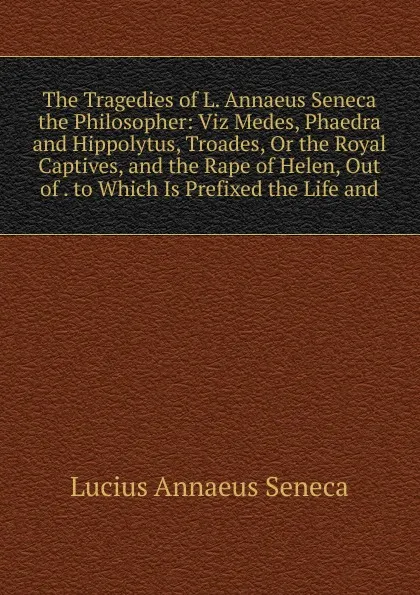 Обложка книги The Tragedies of L. Annaeus Seneca the Philosopher: Viz Medes, Phaedra and Hippolytus, Troades, Or the Royal Captives, and the Rape of Helen, Out of . to Which Is Prefixed the Life and, Seneca the Younger