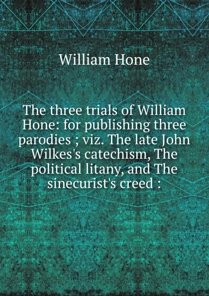 Обложка книги The three trials of William Hone: for publishing three parodies ; viz. The late John Wilkes.s catechism, The political litany, and The sinecurist.s creed :, William Hone