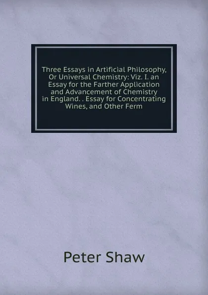 Обложка книги Three Essays in Artificial Philosophy, Or Universal Chemistry: Viz. I. an Essay for the Farther Application and Advancement of Chemistry in England. . Essay for Concentrating Wines, and Other Ferm, Peter Shaw