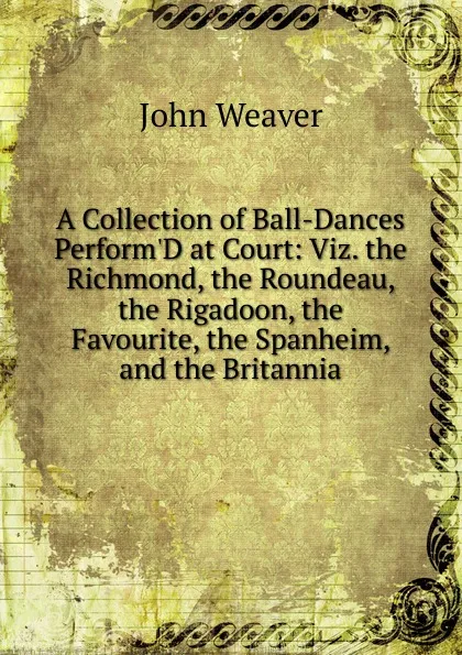 Обложка книги A Collection of Ball-Dances Perform.D at Court: Viz. the Richmond, the Roundeau, the Rigadoon, the Favourite, the Spanheim, and the Britannia, John Weaver