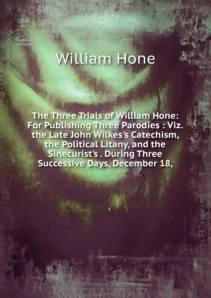 Обложка книги The Three Trials of William Hone: For Publishing Three Parodies : Viz. the Late John Wilkes.s Catechism, the Political Litany, and the Sinecurist.s . During Three Successive Days, December 18,, William Hone