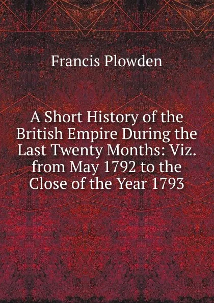 Обложка книги A Short History of the British Empire During the Last Twenty Months: Viz. from May 1792 to the Close of the Year 1793, Francis Plowden