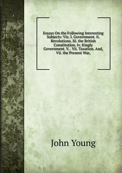 Обложка книги Essays On the Following Interesting Subjects: Viz. I. Government. Ii. Revolutions. Iii. the British Constitution. Iv. Kingly Government. V. . Vii. Taxation. And, Vii. the Present War,, John Young