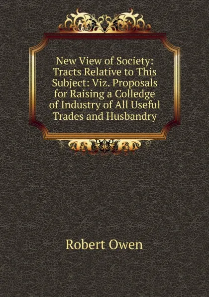 Обложка книги New View of Society: Tracts Relative to This Subject: Viz. Proposals for Raising a Colledge of Industry of All Useful Trades and Husbandry, Robert Owen