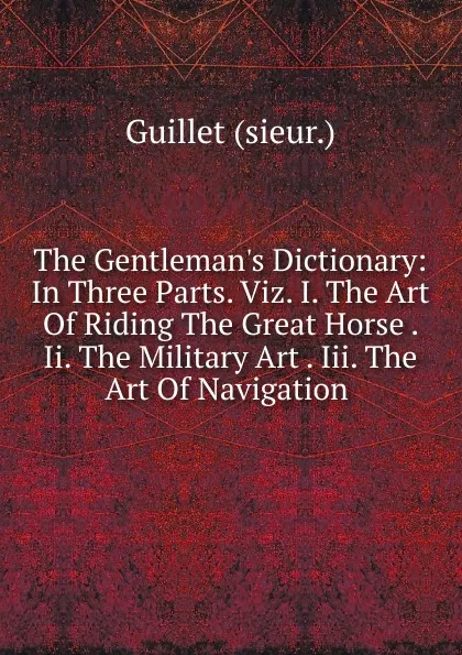 Обложка книги The Gentleman.s Dictionary: In Three Parts. Viz. I. The Art Of Riding The Great Horse . Ii. The Military Art . Iii. The Art Of Navigation ., Guillet (sieur.)