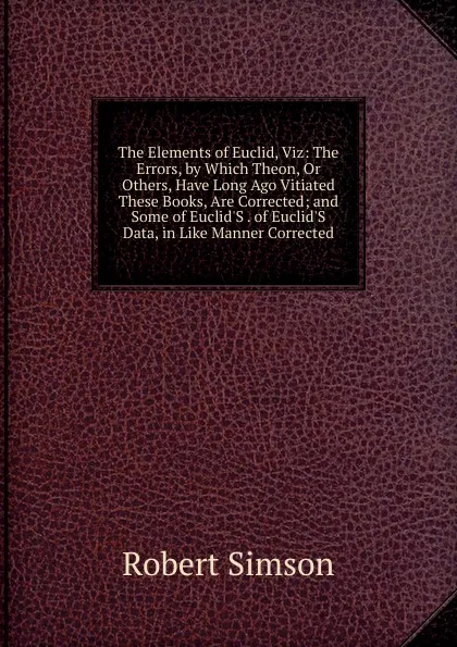 Обложка книги The Elements of Euclid, Viz: The Errors, by Which Theon, Or Others, Have Long Ago Vitiated These Books, Are Corrected; and Some of Euclid.S . of Euclid.S Data, in Like Manner Corrected, Robert Simson