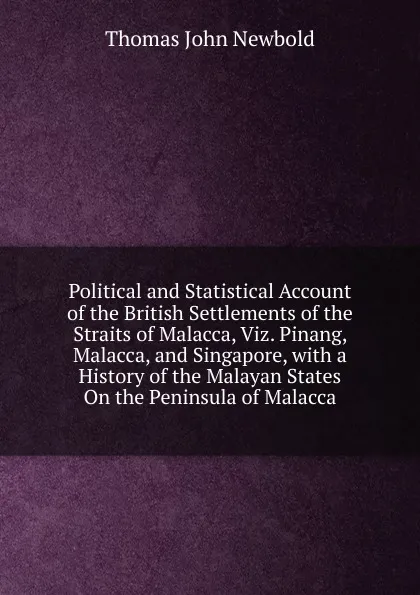 Обложка книги Political and Statistical Account of the British Settlements of the Straits of Malacca, Viz. Pinang, Malacca, and Singapore, with a History of the Malayan States On the Peninsula of Malacca, Thomas John Newbold