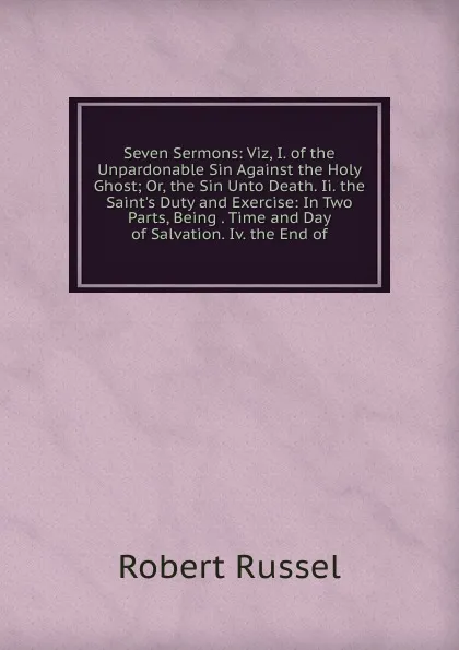 Обложка книги Seven Sermons: Viz, I. of the Unpardonable Sin Against the Holy Ghost; Or, the Sin Unto Death. Ii. the Saint.s Duty and Exercise: In Two Parts, Being . Time and Day of Salvation. Iv. the End of, Robert Russel