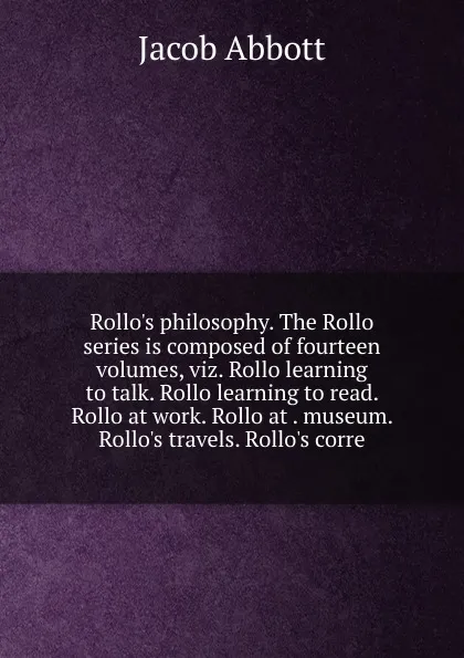 Обложка книги Rollo.s philosophy. The Rollo series is composed of fourteen volumes, viz. Rollo learning to talk. Rollo learning to read. Rollo at work. Rollo at . museum. Rollo.s travels. Rollo.s corre, Abbott Jacob