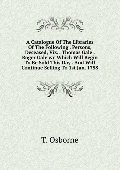 Обложка книги A Catalogue Of The Libraries Of The Following . Persons, Deceased, Viz. . Thomas Gale . Roger Gale .c Which Will Begin To Be Sold This Day . And Will Continue Selling To 1st Jan. 1758, T. Osborne