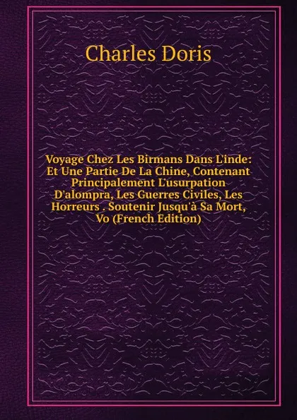 Обложка книги Voyage Chez Les Birmans Dans L.inde: Et Une Partie De La Chine, Contenant Principalement L.usurpation D.alompra, Les Guerres Civiles, Les Horreurs . Soutenir Jusqu.a Sa Mort, Vo (French Edition), Charles Doris